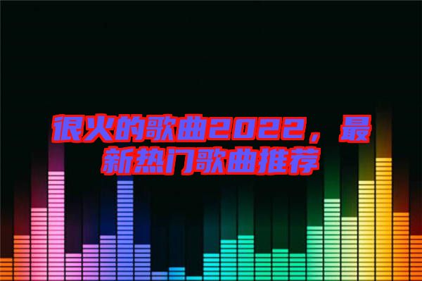 很火的歌曲2022，最新熱門歌曲推薦