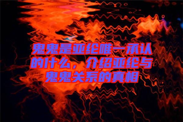 鬼鬼是亞綸唯一承認的什么，介紹亞綸與鬼鬼關系的真相