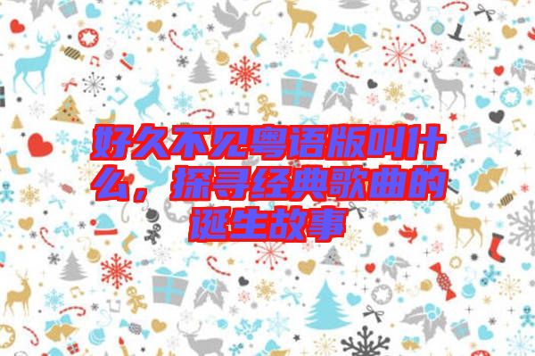 好久不見粵語版叫什么，探尋經(jīng)典歌曲的誕生故事