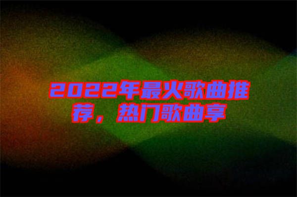 2022年最火歌曲推薦，熱門(mén)歌曲享