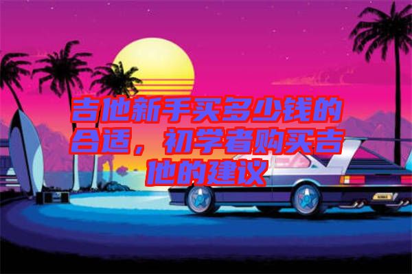 吉他新手買多少錢的合適，初學者購買吉他的建議