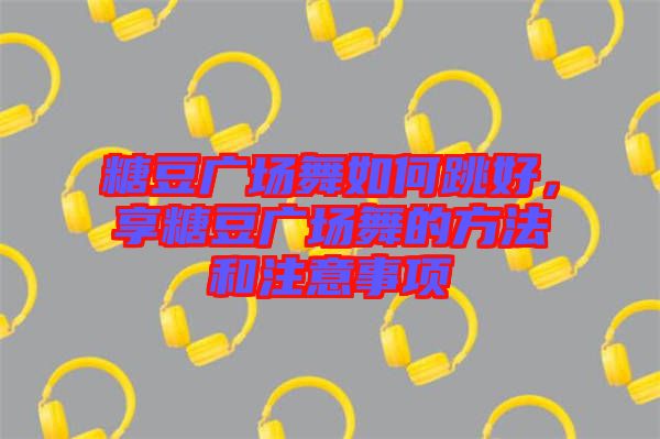 糖豆廣場舞如何跳好，享糖豆廣場舞的方法和注意事項
