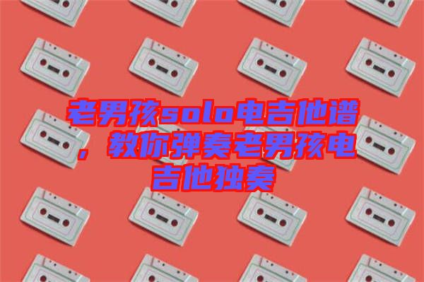 老男孩solo電吉他譜，教你彈奏老男孩電吉他獨奏