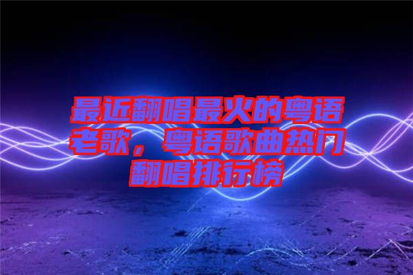 最近翻唱最火的粵語老歌，粵語歌曲熱門翻唱排行榜