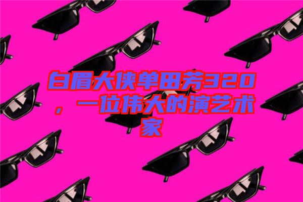 白眉大俠單田芳320，一位偉大的演藝術(shù)家