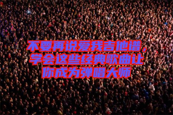 不要再說愛我吉他譜，學(xué)會(huì)這些經(jīng)典歌曲讓你成為彈唱大師