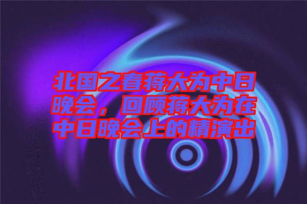 北國(guó)之春蔣大為中日晚會(huì)，回顧蔣大為在中日晚會(huì)上的精演出