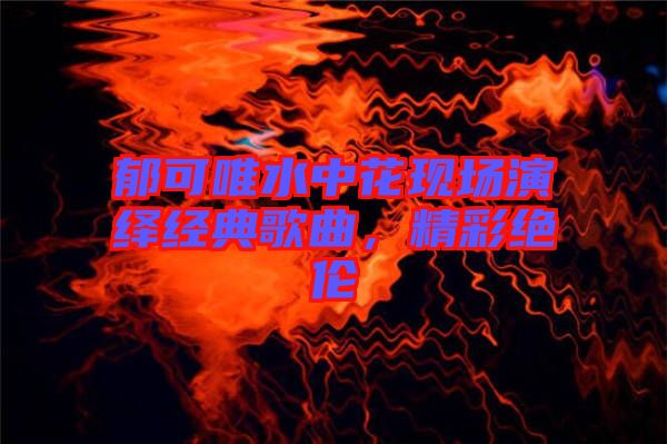 郁可唯水中花現(xiàn)場(chǎng)演繹經(jīng)典歌曲，精彩絕倫