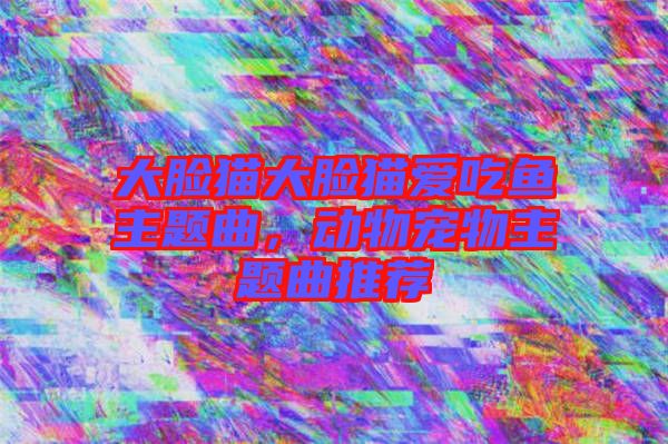 大臉貓大臉貓愛吃魚主題曲，動(dòng)物寵物主題曲推薦