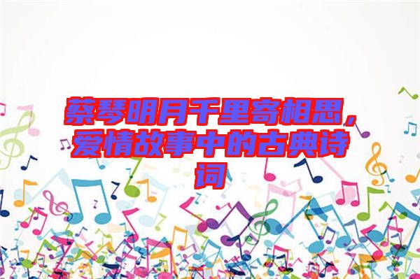 蔡琴明月千里寄相思，愛情故事中的古典詩詞
