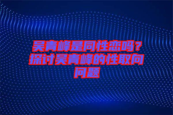 吳青峰是同性戀嗎？探討吳青峰的性取向問(wèn)題