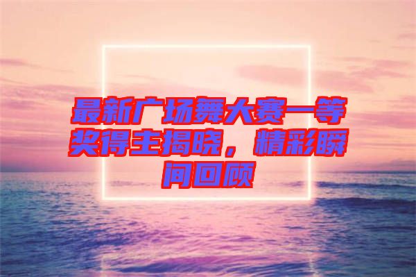 最新廣場(chǎng)舞大賽一等獎(jiǎng)得主揭曉，精彩瞬間回顧