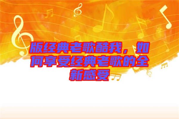 版經(jīng)典老歌酷我，如何享受經(jīng)典老歌的全新感受