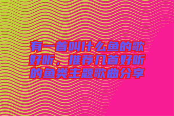 有一首叫什么魚(yú)的歌好聽(tīng)，推薦幾首好聽(tīng)的魚(yú)類主題歌曲分享