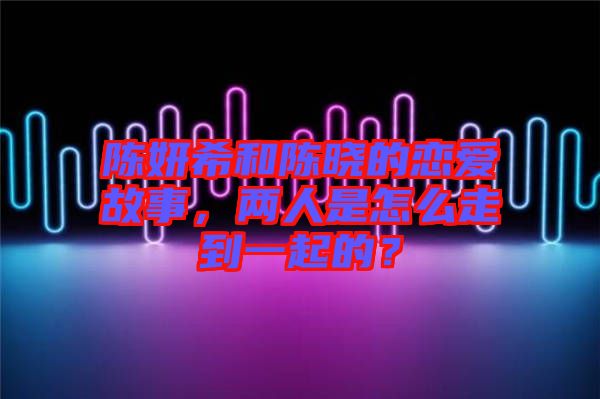 陳妍希和陳曉的戀愛故事，兩人是怎么走到一起的？