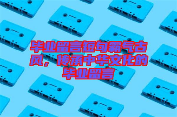 畢業(yè)留言短句霸氣古風(fēng)，傳承中華文化的畢業(yè)留言