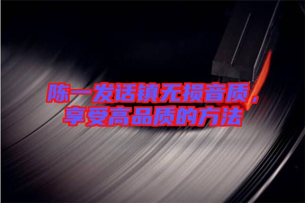 陳一發(fā)話鎮(zhèn)無損音質(zhì)，享受高品質(zhì)的方法