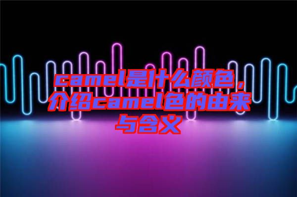 camel是什么顏色，介紹camel色的由來與含義