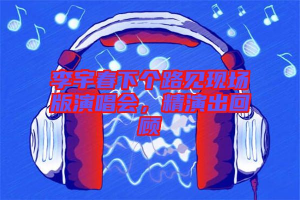 李宇春下個路見現(xiàn)場版演唱會，精演出回顧