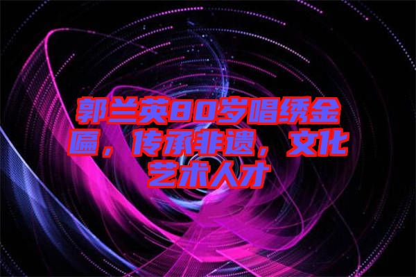 郭蘭英80歲唱繡金匾，傳承非遺，文化藝術人才
