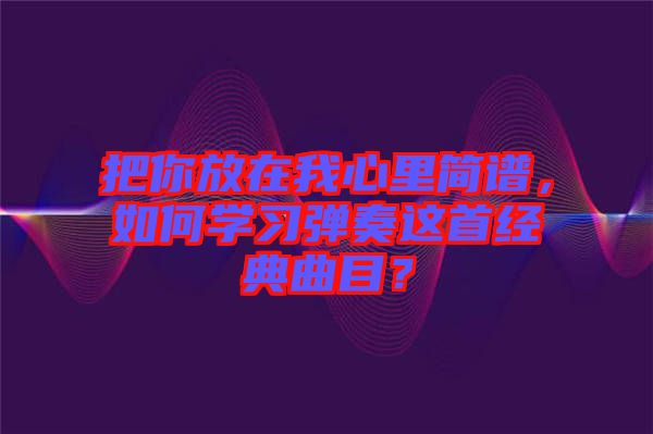 把你放在我心里簡譜，如何學(xué)習(xí)彈奏這首經(jīng)典曲目？
