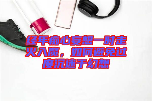 經(jīng)年癡心妄想一時(shí)走火入魔，如何避免過度沉迷于幻想