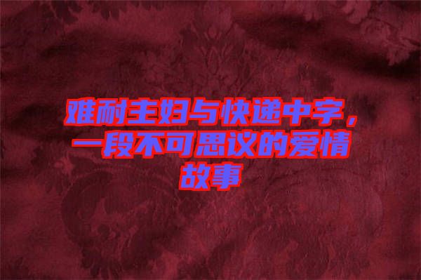 難耐主婦與快遞中字，一段不可思議的愛(ài)情故事