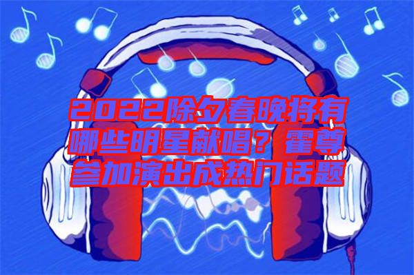 2022除夕春晚將有哪些明星獻(xiàn)唱？霍尊參加演出成熱門(mén)話題