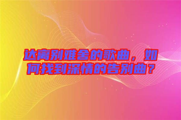 達(dá)離別難舍的歌曲，如何找到深情的告別曲？
