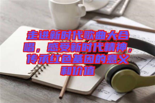 走進(jìn)新時代歌曲大合唱，感受新時代精神，傳承紅色基因的意義和價值