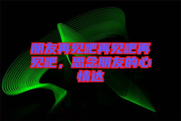 朋友再見吧再見吧再見吧，思念朋友的心情達