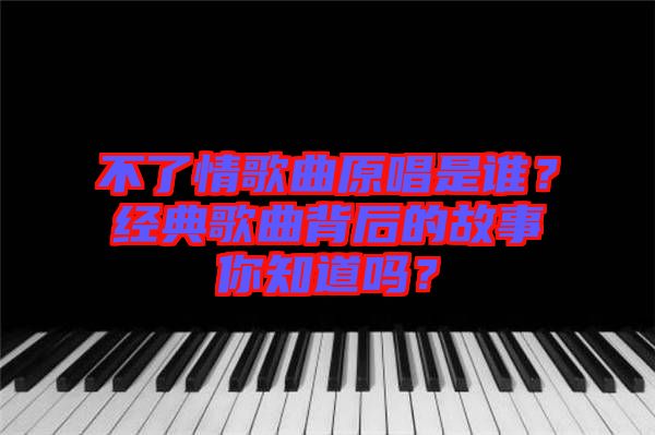 不了情歌曲原唱是誰？經(jīng)典歌曲背后的故事你知道嗎？