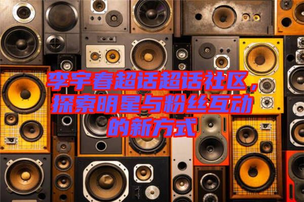 李宇春超話超話社區(qū)，探索明星與粉絲互動的新方式