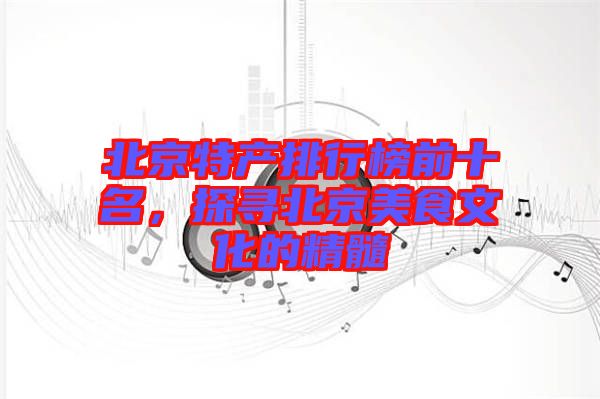 北京特產排行榜前十名，探尋北京美食文化的精髓
