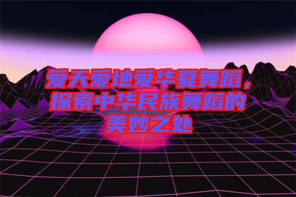 愛天愛地愛華夏舞蹈，探索中華民族舞蹈的美妙之處