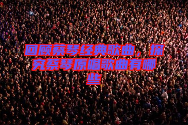 回顧蔡琴經(jīng)典歌曲，探究蔡琴原唱歌曲有哪些