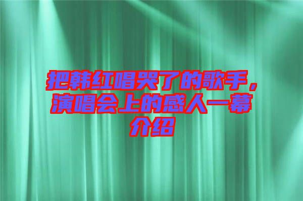 把韓紅唱哭了的歌手，演唱會(huì)上的感人一幕介紹