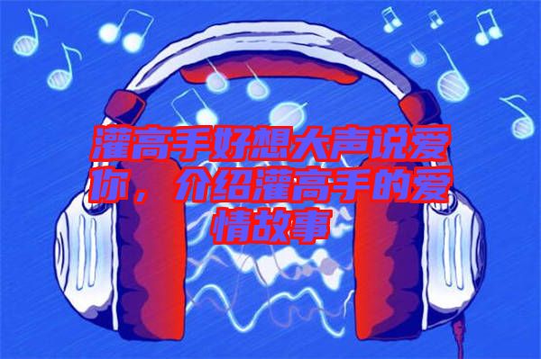灌高手好想大聲說(shuō)愛(ài)你，介紹灌高手的愛(ài)情故事