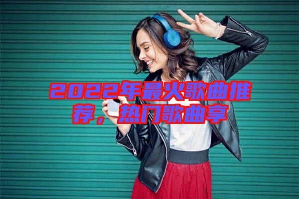 2022年最火歌曲推薦，熱門(mén)歌曲享