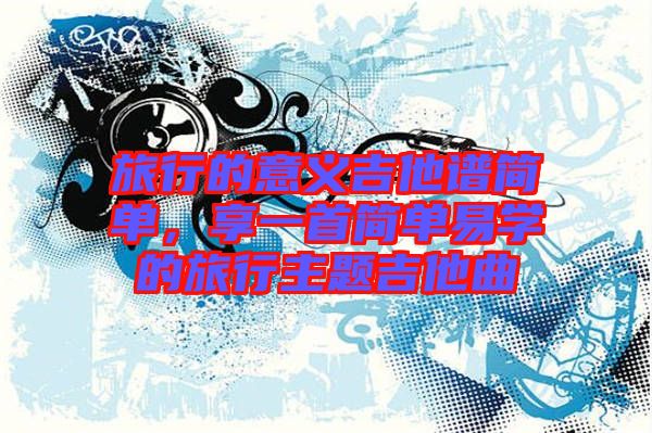 旅行的意義吉他譜簡(jiǎn)單，享一首簡(jiǎn)單易學(xué)的旅行主題吉他曲