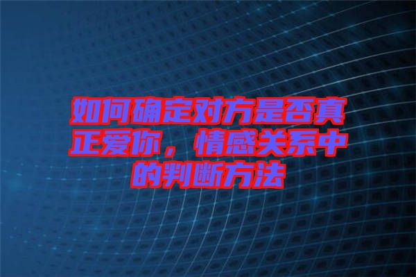 如何確定對方是否真正愛你，情感關(guān)系中的判斷方法