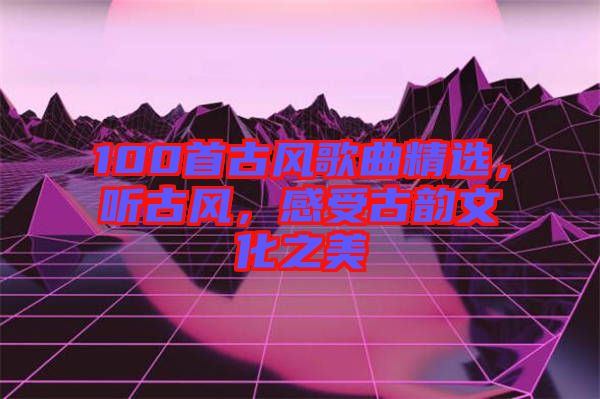 100首古風(fēng)歌曲精選，聽古風(fēng)，感受古韻文化之美