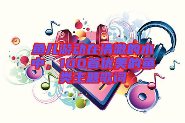 魚兒游動在清澈的水中，100首優(yōu)美的魚類主題歌詞