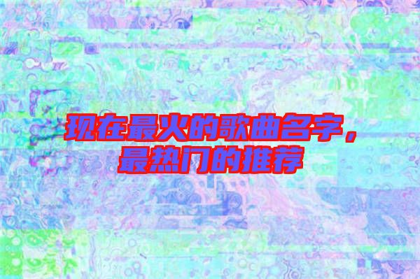 現(xiàn)在最火的歌曲名字，最熱門的推薦
