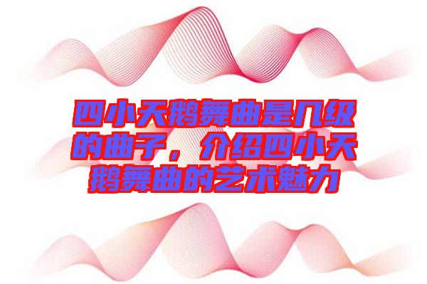 四小天鵝舞曲是幾級的曲子，介紹四小天鵝舞曲的藝術魅力