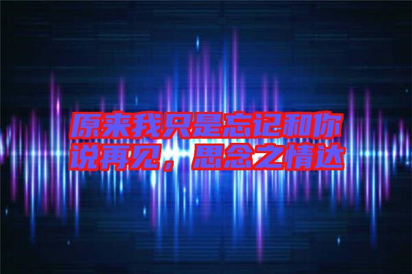 原來我只是忘記和你說再見，思念之情達