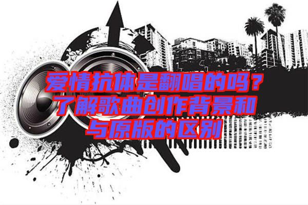 愛情抗體是翻唱的嗎？了解歌曲創(chuàng)作背景和與原版的區(qū)別