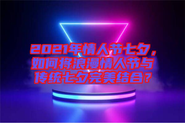 2021年情人節(jié)七夕，如何將浪漫情人節(jié)與傳統(tǒng)七夕完美結(jié)合？