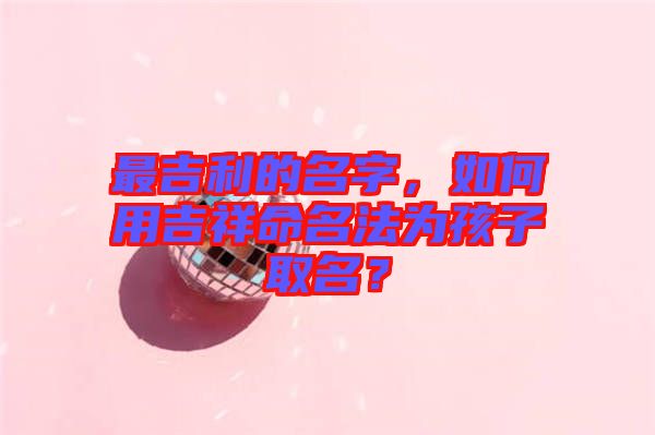 最吉利的名字，如何用吉祥命名法為孩子取名？