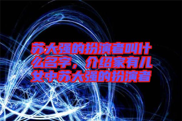 蘇大強(qiáng)的扮演者叫什么名字，介紹家有兒女中蘇大強(qiáng)的扮演者